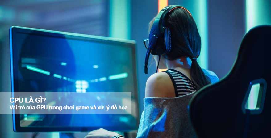 GPU là gì? Vai trò của GPU trong chơi game và xử lý đồ họa 