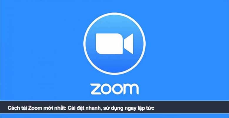 Cách tải Zoom mới nhất: Cài đặt nhanh, sử dụng ngay lập tức